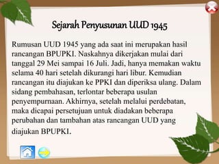 Sejarah Penyusunan UUD 1945
Rumusan UUD 1945 yang ada saat ini merupakan hasil
rancangan BPUPKI. Naskahnya dikerjakan mulai dari
tanggal 29 Mei sampai 16 Juli. Jadi, hanya memakan waktu
selama 40 hari setelah dikurangi hari libur. Kemudian
rancangan itu diajukan ke PPKI dan diperiksa ulang. Dalam
sidang pembahasan, terlontar beberapa usulan
penyempurnaan. Akhirnya, setelah melalui perdebatan,
maka dicapai persetujuan untuk diadakan beberapa
perubahan dan tambahan atas rancangan UUD yang
diajukan BPUPKI.
 