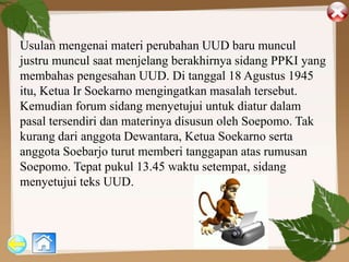 Usulan mengenai materi perubahan UUD baru muncul
justru muncul saat menjelang berakhirnya sidang PPKI yang
membahas pengesahan UUD. Di tanggal 18 Agustus 1945
itu, Ketua Ir Soekarno mengingatkan masalah tersebut.
Kemudian forum sidang menyetujui untuk diatur dalam
pasal tersendiri dan materinya disusun oleh Soepomo. Tak
kurang dari anggota Dewantara, Ketua Soekarno serta
anggota Soebarjo turut memberi tanggapan atas rumusan
Soepomo. Tepat pukul 13.45 waktu setempat, sidang
menyetujui teks UUD.
 