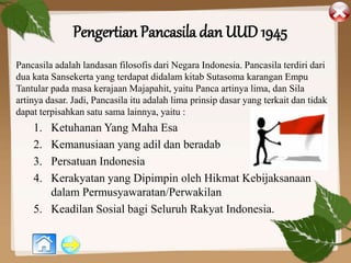 Pengertian Pancasila dan UUD 1945
Pancasila adalah landasan filosofis dari Negara Indonesia. Pancasila terdiri dari
dua kata Sansekerta yang terdapat didalam kitab Sutasoma karangan Empu
Tantular pada masa kerajaan Majapahit, yaitu Panca artinya lima, dan Sila
artinya dasar. Jadi, Pancasila itu adalah lima prinsip dasar yang terkait dan tidak
dapat terpisahkan satu sama lainnya, yaitu :
1. Ketuhanan Yang Maha Esa
2. Kemanusiaan yang adil dan beradab
3. Persatuan Indonesia
4. Kerakyatan yang Dipimpin oleh Hikmat Kebijaksanaan
dalam Permusyawaratan/Perwakilan
5. Keadilan Sosial bagi Seluruh Rakyat Indonesia.
 