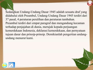 Sedangkan Undang-Undang Dasar 1945 adalah sesuatu draf yang
didahului oleh Preambul, Undang-Undang Dasar 1945 terdiri dari
37 pasal, 4 peraturan peralihan dan peraturan tambahan.
Preambul terdiri dari empat paragraf dan mengandung kecaman
terhadap penjajahan di dunia, merujuk kepada perjuangan
kemerdekaan Indonesia, deklarasi kemerdekaan, dan pernyataan
tujuan dasar dan prinsip-prinsip. Demikianlah pengertian undang-
undang menurut kami.
 