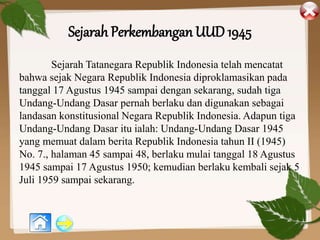 Sejarah Perkembangan UUD 1945
Sejarah Tatanegara Republik Indonesia telah mencatat
bahwa sejak Negara Republik Indonesia diproklamasikan pada
tanggal 17 Agustus 1945 sampai dengan sekarang, sudah tiga
Undang-Undang Dasar pernah berlaku dan digunakan sebagai
landasan konstitusional Negara Republik Indonesia. Adapun tiga
Undang-Undang Dasar itu ialah: Undang-Undang Dasar 1945
yang memuat dalam berita Republik Indonesia tahun II (1945)
No. 7., halaman 45 sampai 48, berlaku mulai tanggal 18 Agustus
1945 sampai 17 Agustus 1950; kemudian berlaku kembali sejak 5
Juli 1959 sampai sekarang.
 