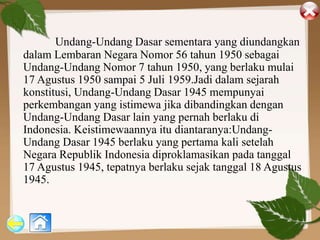 Undang-Undang Dasar sementara yang diundangkan
dalam Lembaran Negara Nomor 56 tahun 1950 sebagai
Undang-Undang Nomor 7 tahun 1950, yang berlaku mulai
17 Agustus 1950 sampai 5 Juli 1959.Jadi dalam sejarah
konstitusi, Undang-Undang Dasar 1945 mempunyai
perkembangan yang istimewa jika dibandingkan dengan
Undang-Undang Dasar lain yang pernah berlaku di
Indonesia. Keistimewaannya itu diantaranya:Undang-
Undang Dasar 1945 berlaku yang pertama kali setelah
Negara Republik Indonesia diproklamasikan pada tanggal
17 Agustus 1945, tepatnya berlaku sejak tanggal 18 Agustus
1945.
 