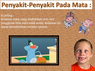 6) Juling : 
Kelainan mata yang disebabkan otot-otot 
penggerak bola mata tidak serasi. Kelainan ini 
dapat disembuhkan melalui operasi. 
 