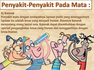 8) Katarak 
Penyakit mata dengan terdapatnya lapisan putih yang sesungguhnya 
lapisan itu adalah lensa yang menjadi buram. Biasanya katarak 
menyerang orang lanjut usia. Katarak dapat disembuhkan dengan 
operasi pengangkatan lensa yang buram dan menggantinya dengan 
lensa buatan. 
 