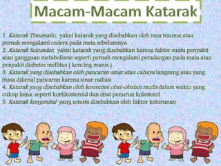 1. Katarak Traumatic , yakni katarak yang disebabkan oleh rasa trauma atau 
pernah mengalami cedera pada mata sebelumnya 
2. Katarak Sekunder , yakni katarak yang disebabkan karena faktor suatu penyakit 
atau gangguan metabolisme seperti pernah mengalami peradangan pada mata atau 
penyakit diabetes mellitus ( kencing manis ) 
3. Katarak yang disebabkan oleh pancaran sinar atau cahaya langsung atau yang 
biasa dikenal pancaran karena sinar radiasi 
4. Katarak yang disebabkan oleh konsumsi obat-obatan medis dalam waktu yang 
cukup lama, seperti kortikosteroid dan obat penurun kolesterol 
5. Katarak kongenital yang umum disebabkan oleh faktor keturunan 
 