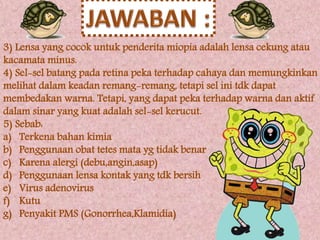 3) Lensa yang cocok untuk penderita miopia adalah lensa cekung atau 
kacamata minus. 
4) Sel-sel batang pada retina peka terhadap cahaya dan memungkinkan 
melihat dalam keadan remang-remang, tetapi sel ini tdk dapat 
membedakan warna. Tetapi, yang dapat peka terhadap warna dan aktif 
dalam sinar yang kuat adalah sel-sel kerucut. 
5) Sebab: 
a) Terkena bahan kimia 
b) Penggunaan obat tetes mata yg tidak benar 
c) Karena alergi (debu,angin,asap) 
d) Penggunaan lensa kontak yang tdk bersih 
e) Virus adenovirus 
f) Kutu 
g) Penyakit PMS (Gonorrhea,Klamidia) 
 