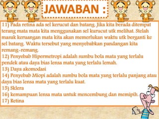 11) Pada retina ada sel kerucut dan batang. Jika kita berada ditempat 
terang mata mata kita menggunakan sel kurucut utk melihat. Stelah 
masuk keruangan mata kita akan memerlukan waktu utk berganti ke 
sel batang. Waktu tersebut yang menyebabkan pandangan kita 
remang-remang. 
12) Penyebab Hipermetropi adalah sumbu bola mata yang terlalu 
pendek atau daya bias lensa mata yang terlalu lemah. 
13) Daya akomodasi 
14) Penyebab Miopi adalah sumbu bola mata yang terlalu panjang atau 
daya bias lensa mata yang terlalu kuat. 
15) Sklera 
16) kemampuan lensa mata untuk mencembung dan memipih. 
17) Retina 
 
