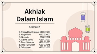 Akhlak
Dalam Islam
Kelompok 4
1. Annisa Dewi Fahrani G50122001
2. Mugimiarti G50122007
3. Nurmila G50122012
4. Aiskha Zahra G50122027
5. Dian Maharani G50122035
6.Rifka Nurfahirah G50122045
7. Sukmawati G50122052
 