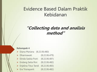 Evidence Based Dalam Praktik
Kebidanan
“Collecting data and analisis
method”
Kelompok 4
 Diana Mariana (B.22.06.480)
 Dharmawati (B.22.06.479)
 Dinda Saskia Putri (B.22.06.481)
 Endang Setia Rini (B.22.06.482)
 Enjelina Titus Tandi (B.22.06.483)
 Era Trisnayanti (B.22.06.482)
 