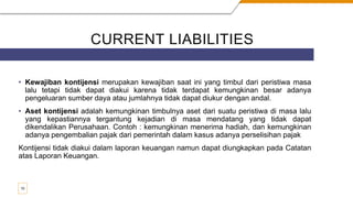 CURRENT LIABILITIES
• Kewajiban kontijensi merupakan kewajiban saat ini yang timbul dari peristiwa masa
lalu tetapi tidak dapat diakui karena tidak terdapat kemungkinan besar adanya
pengeluaran sumber daya atau jumlahnya tidak dapat diukur dengan andal.
• Aset kontijensi adalah kemungkinan timbulnya aset dari suatu peristiwa di masa lalu
yang kepastiannya tergantung kejadian di masa mendatang yang tidak dapat
dikendalikan Perusahaan. Contoh : kemungkinan menerima hadiah, dan kemungkinan
adanya pengembalian pajak dari pemerintah dalam kasus adanya perselisihan pajak
Kontijensi tidak diakui dalam laporan keuangan namun dapat diungkapkan pada Catatan
atas Laporan Keuangan.
10
 