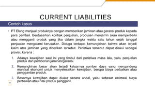 CURRENT LIABILITIES
• PT Elang menjual produknya dengan memberikan jaminan atau garansi produk kepada
para pembeli. Berdasarkan kontrak penjualan, produsen menjamin akan memperbaiki
atau mengganti produk yang jika dalam jangka waktu satu tahun sejak tanggal
penjualan mengalami kerusakan. Diduga terdapat kemungkinan bahwa akan terjadi
klaim atas jaminan yang diberikan tersebut. Peristiwa tersebut dapat diakui sebagai
provisi, karena :
1. Adanya kewajiban saat ini yang timbul dari peristiwa masa lalu, yaitu penjualan
produk dan pemberian jaminan/garansi.
2. Kemungkinan besar akan terjadi keluarnya sumber daya yang mengandung
manfaat ekonomi untuk menyelesaikan kewajiban, berupa biaya perbaikan atau
penggantian produk.
3. Besarnya kewajiban dapat diukur secara andal, yaitu sebesar estimasi biaya
perbaikan atau nilai produk pengganti.
Contoh kasus
11
 