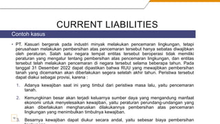 CURRENT LIABILITIES
• PT. Kasuari bergerak pada industri minyak melakukan pencemaran lingkungan, tetapi
perusahaan melakukan pembersihan atas pencemaran tersebut hanya sebatas diwajibkan
oleh peraturan. Salah satu negara tempat entitas tersebut beroperasi tidak memiliki
peraturan yang mengatur tentang pembersihan atas pencemaran lingkungan, dan entitas
tersebut telah melakukan pencemaran di negara tersebut selama beberapa tahun. Pada
tanggal 31 Desember 2022 dapat dipastikan bahwa RUU yang mewajibkan pembersihan
tanah yang dicemarkan akan diberlakukan segera setelah akhir tahun. Peristiwa tersebut
dapat diakui sebagai provisi, karena :
1. Adanya kewajiban saat ini yang timbul dari peristiwa masa lalu, yaitu pencemaran
tanah.
2. Kemungkinan besar akan terjadi keluarnya sumber daya yang mengandung manfaat
ekonomi untuk menyelesaikan kewajiban, yaitu peraturan perundang-undangan yang
akan diberlakukan mengharuskan dilakukannya pembersihan atas pencemaran
lingkungan yang menimbulkan timbulnya kewajiban.
3. Besarnya kewajiban dapat diukur secara andal, yaitu sebesar biaya pembersihan
Contoh kasus
12
 