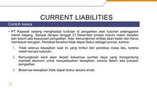 CURRENT LIABILITIES
• PT Rajawali sedang menghadapi tuntutan di pengadilan atas tuduhan pelanggaran
merek dagang. Sampai dengan tanggal 31 Desember proses hukum masih berjalan
dan belum ada keputusan pengadilan. Ada kemungkinan entitas akan kalah dan harus
membayar kerugian. Peristiwa tersebut tidak dapat diakui sebagai provisi, karena :
1. Tidak adanya kewajiban saat ini yang timbul dari peristiwa masa lalu, karena
masih berupa tuduhan.
2. Kemungkinan kecil akan terjadi keluarnya sumber daya yang mengandung
manfaat ekonomi untuk menyelesaikan kewajiban, karena belum ada putusan
pengadilan.
3. Besarnya kewajiban tidak dapat diukur secara andal.
Contoh kasus
13
 