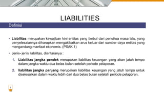 LIABILITIES
• Liabilitas merupakan kewajiban kini entitas yang timbul dari peristiwa masa lalu, yang
penyelesaiannya diharapkan mengakibatkan arus keluar dari sumber daya entitas yang
mengandung manfaat ekonomis. (PSAK 1)
• Jenis- jenis liabilitas, diantaranya :
1. Liabilitas jangka pendek merupakan liabilitas keuangan yang akan jatuh tempo
dalam jangka waktu dua belas bulan setelah periode pelaporan.
2. liabilitas jangka panjang merupakan liabilitas keuangan yang jatuh tempo untuk
diselesaikan dalam waktu lebih dari dua belas bulan setelah periode pelaporan.
Definisi
2
 