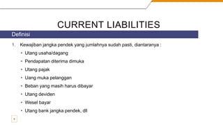 CURRENT LIABILITIES
1. Kewajiban jangka pendek yang jumlahnya sudah pasti, diantaranya :
• Utang usaha/dagang
• Pendapatan diterima dimuka
• Utang pajak
• Uang muka pelanggan
• Beban yang masih harus dibayar
• Utang deviden
• Wesel bayar
• Utang bank jangka pendek, dll
Definisi
4
 