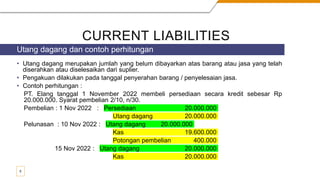 CURRENT LIABILITIES
• Utang dagang merupakan jumlah yang belum dibayarkan atas barang atau jasa yang telah
diserahkan atau diselesaikan dari suplier.
• Pengakuan dilakukan pada tanggal penyerahan barang / penyelesaian jasa.
• Contoh perhitungan :
PT. Elang tanggal 1 November 2022 membeli persediaan secara kredit sebesar Rp
20.000.000. Syarat pembelian 2/10, n/30.
Pembelian : 1 Nov 2022 : Persediaan 20.000.000
Utang dagang 20.000.000
Pelunasan : 10 Nov 2022 : Utang dagang 20.000.000
Kas 19.600.000
Potongan pembelian 400.000
15 Nov 2022 : Utang dagang 20.000.000
Kas 20.000.000
Utang dagang dan contoh perhitungan
5
 