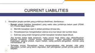 CURRENT LIABILITIES
2. Kewajiban jangka pendek yang jumlahnya diestimasi, diantaranya :
• Provisi adalah liabilitas (kewajiban) yang waktu atau jumlahnya belum pasti (PSAK
57). Provisi dapat diakui jika :
a) Memiliki kewajiban saat ini akibat peristiwa dimasa lalu,
b) Penyelesaiannya mengakibatkan adanya arus kas keluar dari sumber daya,
c) Estimasi yang andal mengenai jumlah kewajiban tersebut dapat dibuat.
Jika kondisi diatas tidak terpenuhi, maka provisi tidak diakui atau diklasifikasikan
sebagai kontijensi. Contoh provisi, diantaranya : biaya pemulihan pencemaran
lingkungan, garansi produk, kupon hadiah, utang perkara pengadilan, kontrak yang
memberatkan, dll.
• Terhadap provisi Perusahaan harus mengungkapkan nilai tercatat, nilai yang
digunakan, jumlah yang belum digunakan dan peningkatan jumlah provisi pada tahun
berjalan.
9
 