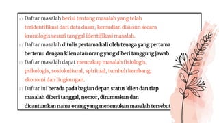 a) Daftar masalah berisi tentang masalah yang telah
teridentifikasi dari data dasar, kemudian disusun secara
kronologis sesuai tanggal identifikasi masalah.
b) Daftar masalah ditulis pertama kali oleh tenaga yang pertama
bertemu dengan klien atau orang yang diberi tanggung jawab.
c) Daftar masalah dapat mencakup masalah fisiologis,
psikologis, sosiokultural, spiritual, tumbuh kembang,
ekonomi dan lingkungan.
d) Daftar ini berada pada bagian depan status klien dan tiap
masalah diberi tanggal, nomor, dirumuskan dan
dicantumkan nama orang yang menemukan masalah tersebut
 
