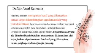 Daftar Awal Rencana
Rencana asuhan merupakan hasil yang diharapkan
tindak lanjut dikembangkan untuk masalah yang
terindentifikasi. Rencana asuhan harus mencakup instruksi
untuk memperoleh data tambahan, untuk intervensi
terapeutik dan penyuluhan untuk pasien. Setiap masalah yang
ada dimaksudkan kebutuhan akan asuhan, dilaksanakan oleh
siapa, frekuensi pelaksanaan dan hasil yang diharapkan,
tujuan jangka pendek dan jangka panjang.
 