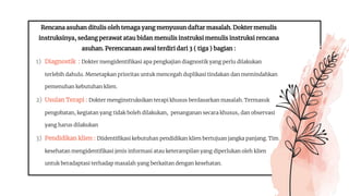 Rencana asuhan ditulis oleh tenaga yang menyusun daftar masalah. Dokter menulis
instruksinya, sedang perawat atau bidan menulis instruksi menulis instruksi rencana
asuhan. Perencanaan awal terdiri dari 3 ( tiga ) bagian :
1) Diagnostik : Dokter mengidentifikasi apa pengkajian diagnostik yang perlu dilakukan
terlebih dahulu. Menetapkan prioritas untuk mencegah duplikasi tindakan dan memindahkan
pemenuhan kebutuhan klien.
2) Usulan Terapi : Dokter menginstruksikan terapi khusus berdasarkan masalah. Termasuk
pengobatan, kegiatan yang tidak boleh dilakukan, penanganan secara khusus, dan observasi
yang harus dilakukan
3) Pendidikan klien : Diidentifikasi kebutuhan pendidikan klien bertujuan jangka panjang. Tim
kesehatan mengidentifikasi jenis informasi atau keterampilan yang diperlukan oleh klien
untuk beradaptasi terhadap masalah yang berkaitan dengan kesehatan.
 