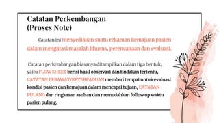 Catatan Perkembangan
(Proses Note)
Catatan ini menyediakan suatu rekaman kemajuan pasien
dalam mengatasi masalah khusus, perencanaan dan evaluasi.
Catatan perkembangan biasanya ditampilkan dalam tiga bentuk,
yaitu FLOW SHEET berisi hasil observasi dan tindakan tertentu,
CATATAN PERAWAT/KETERPADUAN memberi tempat untuk evaluasi
kondisi pasien dan kemajuan dalam mencapai tujuan, CATATAN
PULANG dan ringkasan asuhan dan memudahkan follow up waktu
pasien pulang.
 