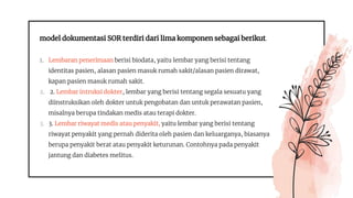 model dokumentasi SOR terdiri dari lima komponen sebagai berikut.
1. Lembaran penerimaan berisi biodata, yaitu lembar yang berisi tentang
identitas pasien, alasan pasien masuk rumah sakit/alasan pasien dirawat,
kapan pasien masuk rumah sakit.
2. 2. Lembar intruksi dokter, lembar yang berisi tentang segala sesuatu yang
diinstruksikan oleh dokter untuk pengobatan dan untuk perawatan pasien,
misalnya berupa tindakan medis atau terapi dokter.
3. 3. Lembar riwayat medis atau penyakit, yaitu lembar yang berisi tentang
riwayat penyakit yang pernah diderita oleh pasien dan keluarganya, biasanya
berupa penyakit berat atau penyakit keturunan. Contohnya pada penyakit
jantung dan diabetes melitus.
 