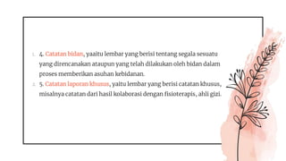 1. 4. Catatan bidan, yaaitu lembar yang berisi tentang segala sesuatu
yang direncanakan ataupun yang telah dilakukan oleh bidan dalam
proses memberikan asuhan kebidanan.
2. 5. Catatan laporan khusus, yaitu lembar yang berisi catatan khusus,
misalnya catatan dari hasil kolaborasi dengan fisioterapis, ahli gizi.
 