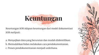 Keuntungan
Keuntungan SOR Adapun keuntungan dari model dokumentasi
SOR meliputi:
a. Menyajikan data yang berurutan dan mudah diidentifikasi.
b. Memudahkan bidan melakukan cara pendokumentasian.
c. Proses pendokumentasian menjadi sederhana.
 