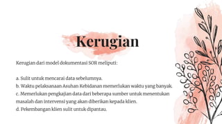 Kerugian
Kerugian dari model dokumentasi SOR meliputi:
a. Sulit untuk mencarai data sebelumnya.
b. Waktu pelaksanaan Asuhan Kebidanan memerlukan waktu yang banyak.
c. Memerlukan pengkajian data dari beberapa sumber untuk menentukan
masalah dan intervensi yang akan diberikan kepada klien.
d. Pekembangan klien sulit untuk dipantau.
 
