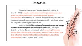 Pengertian
Wildan dan Hidayat (2009) menyatakan bahwa Charting By
Exception (CBE) merupakan model dokumentasi yang hanya mencatat secara
naratif dari hasil atau penemuan yang menyimpang dari keadaan
normal/standar. Model Charting By Exception dibuat untuk mengatasi masalah
pendokumentasian dengan membuat catatan pasien lebih nyata, hemat waktu
dan mengakomodasi adanya informasi tebaru.
Model ini dinilai lebih efektif dan efisien untuk mengurangi adanya
duplikasi dan pengulangan dalam memasukkan data. Model Charting By
Exception terdiri dari beberapa elemen inti yaitu lembar alur, dokumentasi
berdasarkkan referensi standar praktik, protocol dan instruksi incidental, data
dasar kebidanan, rencana kebidanan berdasarkan diagnosis, dan catatan
perkembangan (Fauziah, Afroh, & Sudarti, 2010).
 