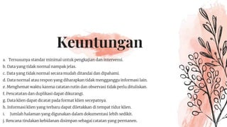 Keuntungan
a. Tersusunya standar minimal untuk pengkajian dan intervensi.
b. Data yang tidak normal nampak jelas.
c. Data yang tidak normal secara mudah ditandai dan dipahami.
d. Data normal atau respon yang diharapkan tidak mengganggu informasi lain.
e. Menghemat waktu karena catatan rutin dan observasi tidak perlu dituliskan.
f. Pencatatan dan duplikasi dapat dikurangi.
g. Data klien dapat dicatat pada format klien secepatnya.
h. Informasi klien yang terbaru dapat diletakkan di tempat tidur klien.
i. Jumlah halaman yang digunakan dalam dokumentasi lebih sedikit.
j. Rencana tindakan kebidanan disimpan sebagai catatan yang permanen.
 