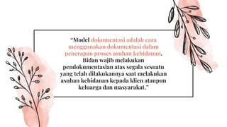 “Model dokumentasi adalah cara
menggunakan dokumentasi dalam
penerapan proses asuhan kebidanan.
Bidan wajib melakukan
pendokumentasian atas segala sesuatu
yang telah dilakukannya saat melakukan
asuhan kebidanan kepada klien ataupun
keluarga dan masyarakat.”
 