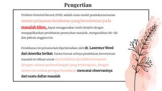 Pengertian
Problem Oriented Record (POR) adalah suatu model pendokumentasian
sistem pelayanan kesehatan yang berorientasi pada
masalah klien, dapat menggunakan multi disiplin dengan
mengaplikasikan pendekatan pemecahan masalah, mengarahkan ide-ide
dan pikiran anggota tim.
Pendekatan ini pertama kali diperkenalkan oleh dr. Lawrence Weed
dari Amerika Serikat. Dalam format aslinya pendekatan berorientasi
masalah ini dibuat untuk memudahkan pendokumentasian
dengan catatan perkembangan yang terintegrasi, dengan
sistem ini semua petugas kesehatan mencatat observasinya
dari suatu daftar masalah
 