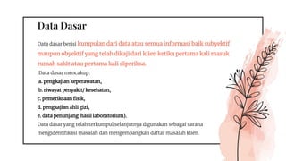 Data Dasar
Data dasar berisi kumpulan dari data atau semua informasi baik subyektif
maupun obyektif yang telah dikaji dari klien ketika pertama kali masuk
rumah sakit atau pertama kali diperiksa.
Data dasar mencakup:
a. pengkajian keperawatan,
b. riwayat penyakit/ kesehatan,
c. pemeriksaan fisik,
d. pengkajian ahli gizi,
e. data penunjang hasil laboratorium).
Data dasar yang telah terkumpul selanjutnya digunakan sebagai sarana
mengidentifikasi masalah dan mengembangkan daftar masalah klien.
 