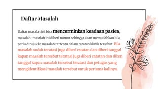 Daftar Masalah
Daftar masalah ini bisa mencerminkan keadaan pasien,
masalah-masalah ini diberi nomor sehingga akan memudahkan bila
perlu dirujuk ke masalah tertentu dalam catatan klinik tersebut. Bila
masalah sudah teratasi juga diberi catatan dan diberi tanggal
kapan masalah tersebut teratasi juga diberi catatan dan diberi
tanggal kapan masalah tersebut teratasi dan petugas yang
mengidentifikasi masalah tersebut untuk pertama kalinya.
 