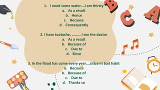 1. I need some water….I am thirsty
a. As a result
b. Hence
c. Because
d. Consequently
2. I have tootache, ……... I see the doctor
a. As a result
b. Because of
c. Due to
d. Since
3. In the flood has come every year….citizen’s bad habit
a. Because
b. Because of
c. Due to
d. Thanks so
 