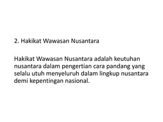 2. Hakikat Wawasan Nusantara
Hakikat Wawasan Nusantara adalah keutuhan
nusantara dalam pengertian cara pandang yang
selalu utuh menyeluruh dalam lingkup nusantara
demi kepentingan nasional.
 