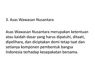 3. Asas Wawasan Nusantara
Asas Wawasan Nusantara merupakan ketentuan
atau kaidah dasar yang harus dipatuhi, ditaati,
dipelihara, dan diciptakan demi tetap taat dan
setianya komponen pembentuk bangsa
Indonesia terhadap kesepakatan bersama.
 