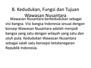 Wawasan Nusantara berkedudukan sebagai
visi bangsa. Visi bangsa Indonesia sesuai dengan
konsep Wawasan Nusantara adalah menjadi
bangsa yang satu dengan wilayah yang satu dan
utuh pula. Kedudukan Wawasan Nusantara
sebagai salah satu konsepsi ketatanegaran
Republik Indonesia.
B. Kedudukan, Fungsi dan Tujuan
Wawasan Nusantara
 