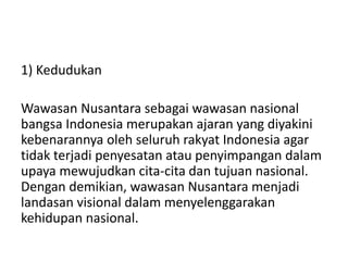 1) Kedudukan
Wawasan Nusantara sebagai wawasan nasional
bangsa Indonesia merupakan ajaran yang diyakini
kebenarannya oleh seluruh rakyat Indonesia agar
tidak terjadi penyesatan atau penyimpangan dalam
upaya mewujudkan cita-cita dan tujuan nasional.
Dengan demikian, wawasan Nusantara menjadi
landasan visional dalam menyelenggarakan
kehidupan nasional.
 