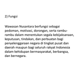 2) Fungsi
Wawasan Nusantara berfungsi sebagai
pedoman, motivasi, dorongan, serta rambu-
rambu dalam menentukan segala kebijaksanaan,
keputusan, tindakan, dan perbuatan bagi
penyelenggaraan negara di tingkat pusat dan
daerah maupun bagi seluruh rakyat Indonesia
dalam kehidupan bermasyarakat, berbangsa,
dan bernegara.
 