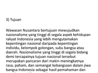 3) Tujuan
Wawasan Nusantara bertujuan mewujudkan
nasionalisme yang tinggi di segala aspek kehidupan
rakyat Indonesia yang lebih mengutamakan
kepentingan nasional daripada kepentingan
individu, kelompok golongan, suku bangsa atau
daerah. Nasionalisme yang tinggi di segala bidang
demi tercapainya tujuan nasional tersebut
merupakan pancaran dari makin meningkatnya
rasa, paham, dan semangat kebangsaan dalam jiwa
bangsa Indonesia sebagai hasil pemahaman dan
 