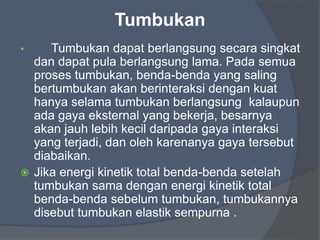 Tumbukan
• Tumbukan dapat berlangsung secara singkat
dan dapat pula berlangsung lama. Pada semua
proses tumbukan, benda-benda yang saling
bertumbukan akan berinteraksi dengan kuat
hanya selama tumbukan berlangsung kalaupun
ada gaya eksternal yang bekerja, besarnya
akan jauh lebih kecil daripada gaya interaksi
yang terjadi, dan oleh karenanya gaya tersebut
diabaikan.
 Jika energi kinetik total benda-benda setelah
tumbukan sama dengan energi kinetik total
benda-benda sebelum tumbukan, tumbukannya
disebut tumbukan elastik sempurna .
 