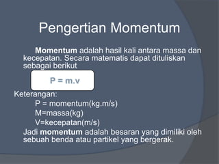 Pengertian Momentum
Momentum adalah hasil kali antara massa dan
kecepatan. Secara matematis dapat dituliskan
sebagai berikut
Keterangan:
P = momentum(kg.m/s)
M=massa(kg)
V=kecepatan(m/s)
Jadi momentum adalah besaran yang dimiliki oleh
sebuah benda atau partikel yang bergerak.
 