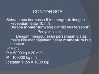 CONTOH SOAL:
Sebuah bus bermassa 5 ton bergerak dengan
kecepatan tetap 10 m/s.
Berapa momentumyang dimiliki bus tersebut?
Penyelesaian:
Dengan menggunakan persamaan diatas
maka kita mendapatkan besar momentum bus
sebesar
P = mv
P = 5000 kg x 20 m/s
P= 100000 kg m/s
(catatan 1 ton = 1000 kg)
 