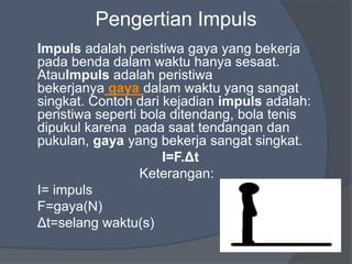 Pengertian Impuls
Impuls adalah peristiwa gaya yang bekerja
pada benda dalam waktu hanya sesaat.
AtauImpuls adalah peristiwa
bekerjanya gaya dalam waktu yang sangat
singkat. Contoh dari kejadian impuls adalah:
peristiwa seperti bola ditendang, bola tenis
dipukul karena pada saat tendangan dan
pukulan, gaya yang bekerja sangat singkat.
I=F.Δt
Keterangan:
I= impuls
F=gaya(N)
Δt=selang waktu(s)
 