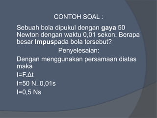 CONTOH SOAL :
Sebuah bola dipukul dengan gaya 50
Newton dengan waktu 0,01 sekon. Berapa
besar Impuspada bola tersebut?
Penyelesaian:
Dengan menggunakan persamaan diatas
maka
I=F.Δt
I=50 N. 0,01s
I=0,5 Ns
 