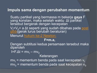 Impuls sama dengan perubahan momentum
Suatu partikel yang bermassa m bekerja gaya F
yang konstan, maka setelah waktu Δt partikel
tersebut bergerak dengan kecepatan
Vt=V0+ a Δt seperti yang sudah dibahas pada post
glbb(gerak lurus berubah beraturan)
Menurut hukum ke-2 Newton:
F=m.a,
Dengan subtitusi kedua persamaan tersebut maka
diperoleh
I=F.Δt = mvt – mv0
Keterangan
mvt = mementum benda pada saat kecepatan vt
mv0 = mementum benda pada saat kecepatan v0
 