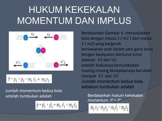 HUKUM KEKEKALAN
MOMENTUM DAN IMPLUS
Berdasarkan Gambar 4. menunjukkan
bola dengan massa 1 ( m1 ) dan massa
2 ( m2) yang bergerak
berlawanan arah dalam satu garis lurus
dengan kecepatan berturut-turut
sebesar V1 dan V2.
setelah keduanya bertumbukan
masing-masing kecepatannya berubah
menjadi V1′ dan V2′
Jumlah momentum kedua bola
sebelum tumbukan adalah
Jumlah momentum kedua bola
setelah tumbukan adalah Berdasarkan hukum kekekalan
momentum, P = P’ .
 