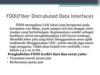 FDDI(Fiber Distrubuted Data Interface)
FDDI merupakan LAN token ring beroperasi pada
kecepatan 100 Mbps, jarak sampai 200 km dengan 1000
stasiun yang berhubungan. Kegunaannya sendiri sebagai
backbone untuk menghubungkan LAN kawat tembaga.
Memiliki lebar pita yang lebar Menggunakan serat optik
multimode Menggunakan LED : selain murah juga aman
bagi pengguna. Tidak akan terjadi eror melebihi 1 eror
dalam 2.5 x 10 10 bit.
Pengkabelan FDDI terdiri dari dua serat yaitu :
• Transmisi searah jarum jam
• Berlawanan jarum jam

 